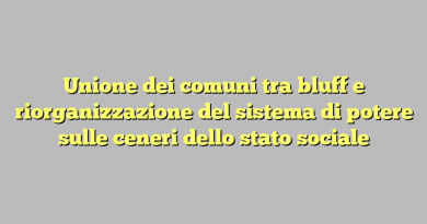 Unione dei comuni tra bluff e riorganizzazione del sistema di potere sulle ceneri dello stato sociale