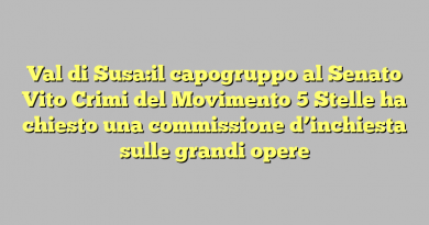 Val di Susa:il capogruppo al Senato Vito Crimi del Movimento 5 Stelle ha chiesto una commissione d’inchiesta sulle grandi opere