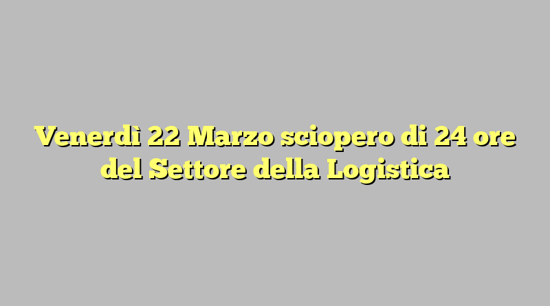 Venerdì 22 Marzo sciopero di 24 ore del Settore della Logistica