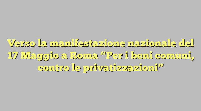 Verso la manifestazione nazionale del 17 Maggio a Roma “Per i beni comuni, contro le privatizzazioni”