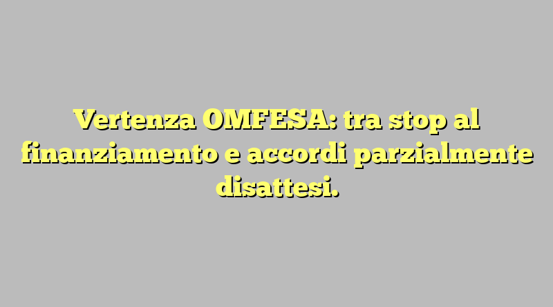 Vertenza OMFESA: tra stop al finanziamento e accordi parzialmente disattesi.