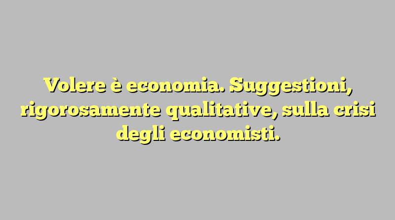 Volere è economia. Suggestioni, rigorosamente qualitative, sulla crisi degli economisti.