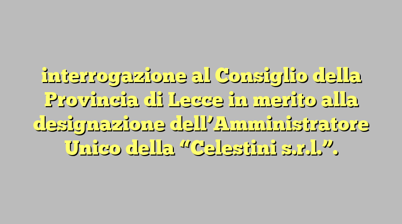 interrogazione al Consiglio della Provincia di Lecce in merito alla designazione dell’Amministratore Unico della “Celestini s.r.l.”.